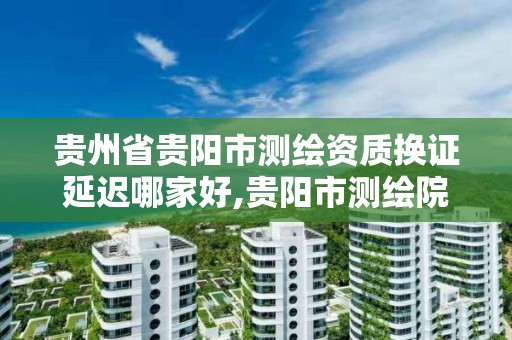 贵州省贵阳市测绘资质换证延迟哪家好,贵阳市测绘院官网