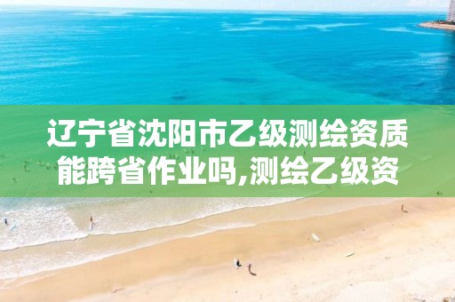 辽宁省沈阳市乙级测绘资质能跨省作业吗,测绘乙级资质可以承揽业务范围。