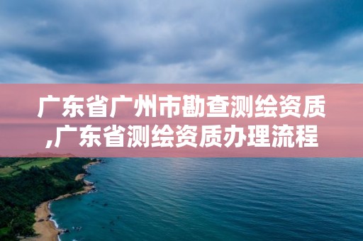 广东省广州市勘查测绘资质,广东省测绘资质办理流程