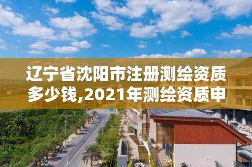 辽宁省沈阳市注册测绘资质多少钱,2021年测绘资质申报条件