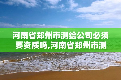 河南省郑州市测绘公司必须要资质吗,河南省郑州市测绘公司必须要资质吗现在。