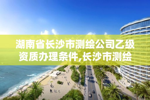 湖南省长沙市测绘公司乙级资质办理条件,长沙市测绘资质单位名单