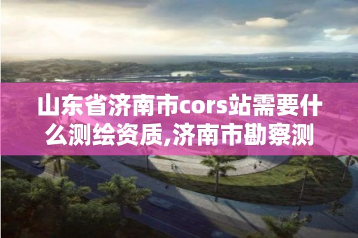 山东省济南市cors站需要什么测绘资质,济南市勘察测绘研究院资质。