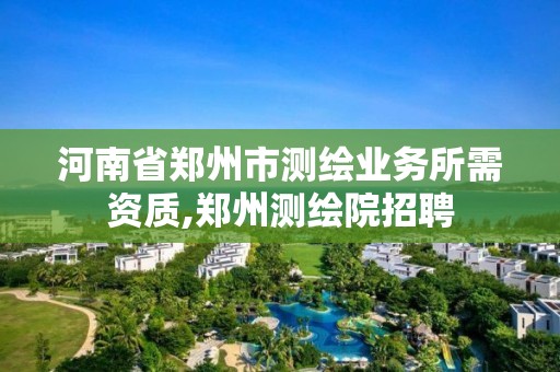 河南省郑州市测绘业务所需资质,郑州测绘院招聘