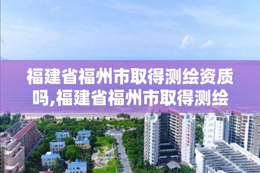 福建省福州市取得测绘资质吗,福建省福州市取得测绘资质吗最新消息。