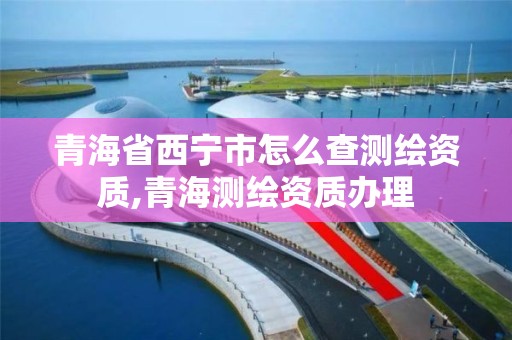 青海省西宁市怎么查测绘资质,青海测绘资质办理