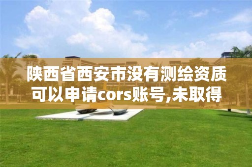 陕西省西安市没有测绘资质可以申请cors账号,未取得测绘资质证书。