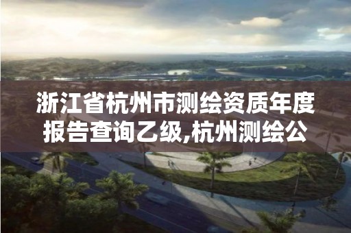 浙江省杭州市测绘资质年度报告查询乙级,杭州测绘公司有哪几家。