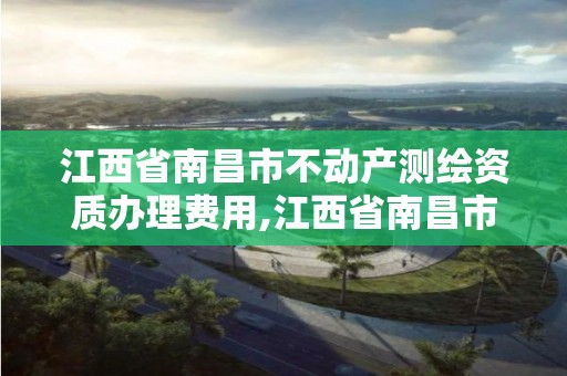 江西省南昌市不动产测绘资质办理费用,江西省南昌市不动产测绘资质办理费用是多少。