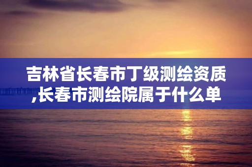 吉林省长春市丁级测绘资质,长春市测绘院属于什么单位