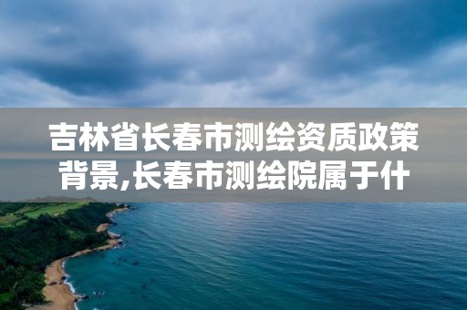 吉林省长春市测绘资质政策背景,长春市测绘院属于什么单位