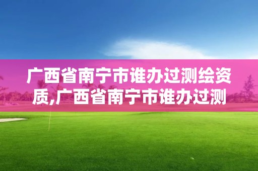 广西省南宁市谁办过测绘资质,广西省南宁市谁办过测绘资质证