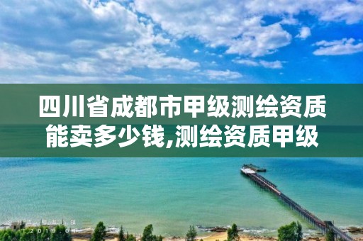 四川省成都市甲级测绘资质能卖多少钱,测绘资质甲级和乙级的区别。