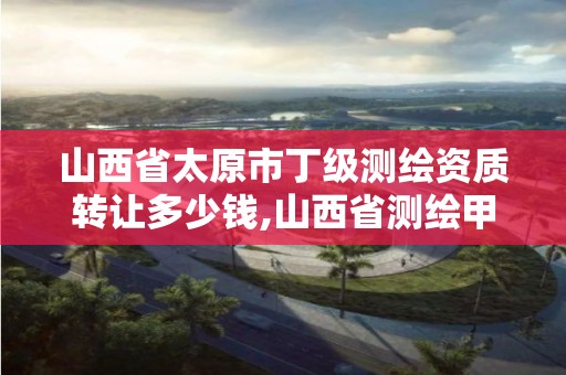 山西省太原市丁级测绘资质转让多少钱,山西省测绘甲级单位。