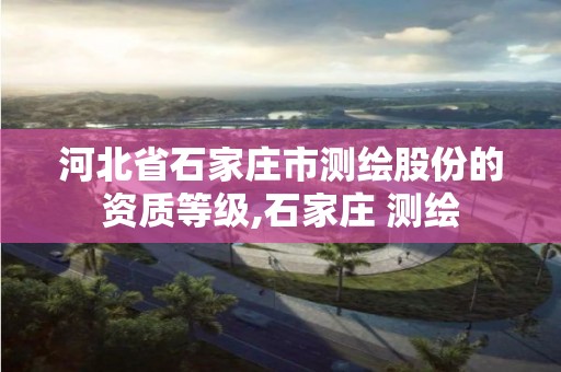 河北省石家庄市测绘股份的资质等级,石家庄 测绘