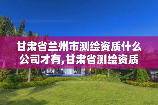 甘肃省兰州市测绘资质什么公司才有,甘肃省测绘资质单位