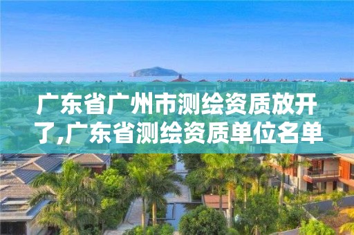 广东省广州市测绘资质放开了,广东省测绘资质单位名单