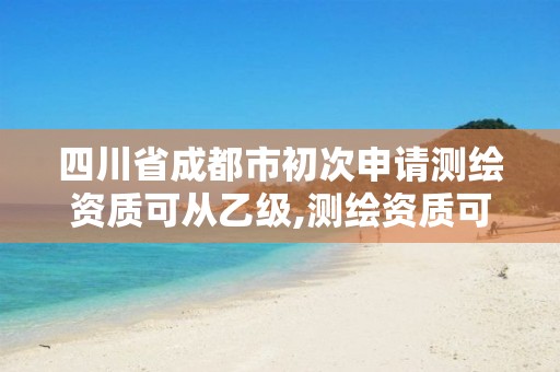 四川省成都市初次申请测绘资质可从乙级,测绘资质可以直接办理乙级吗