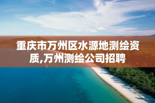 重庆市万州区水源地测绘资质,万州测绘公司招聘