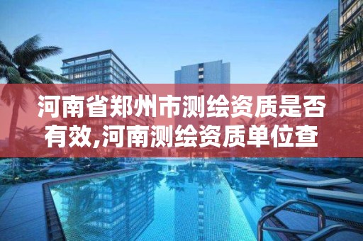 河南省郑州市测绘资质是否有效,河南测绘资质单位查询