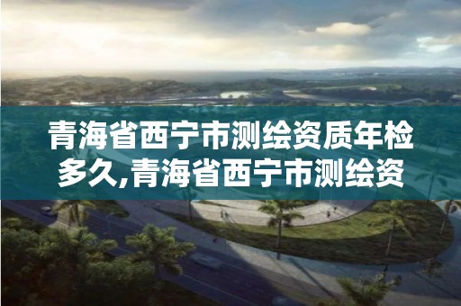 青海省西宁市测绘资质年检多久,青海省西宁市测绘资质年检多久出结果