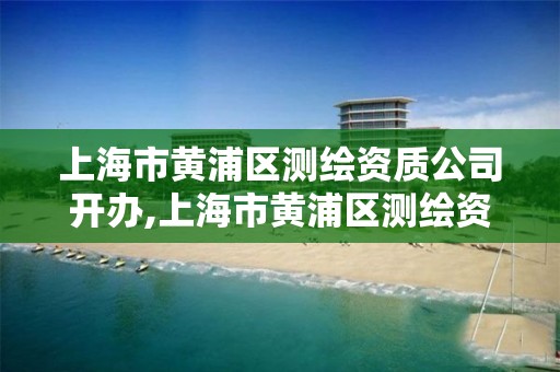 上海市黄浦区测绘资质公司开办,上海市黄浦区测绘资质公司开办时间