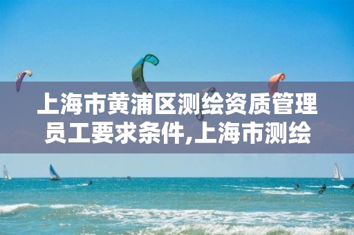 上海市黄浦区测绘资质管理员工要求条件,上海市测绘资质单位名单。