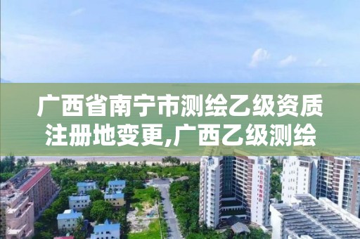 广西省南宁市测绘乙级资质注册地变更,广西乙级测绘公司名单。