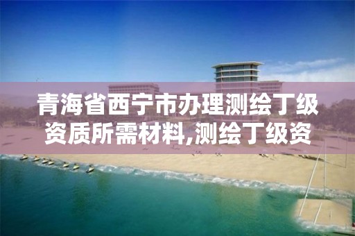 青海省西宁市办理测绘丁级资质所需材料,测绘丁级资质条件