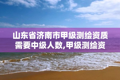 山东省济南市甲级测绘资质需要中级人数,甲级测绘资质值多少钱。