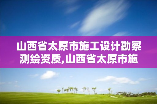 山西省太原市施工设计勘察测绘资质,山西省太原市施工设计勘察测绘资质取消了吗