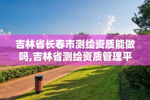 吉林省长春市测绘资质能做吗,吉林省测绘资质管理平台