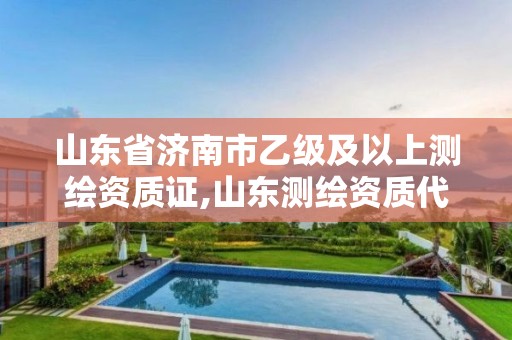 山东省济南市乙级及以上测绘资质证,山东测绘资质代理