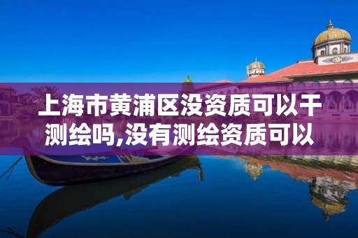 上海市黄浦区没资质可以干测绘吗,没有测绘资质可以接测绘活吗