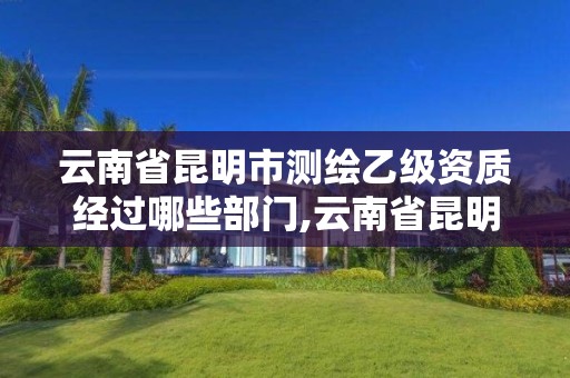 云南省昆明市测绘乙级资质经过哪些部门,云南省昆明市测绘乙级资质经过哪些部门审批