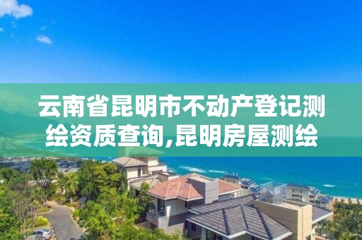 云南省昆明市不动产登记测绘资质查询,昆明房屋测绘公司电话。