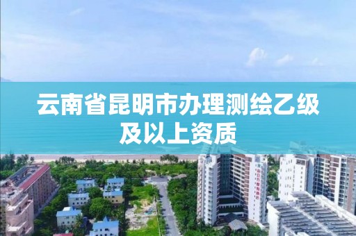 云南省昆明市办理测绘乙级及以上资质