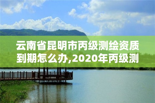 云南省昆明市丙级测绘资质到期怎么办,2020年丙级测绘资质会取消吗。