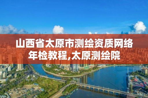 山西省太原市测绘资质网络年检教程,太原测绘院