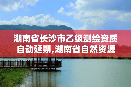 湖南省长沙市乙级测绘资质自动延期,湖南省自然资源厅关于延长测绘资质证书有效期的公告