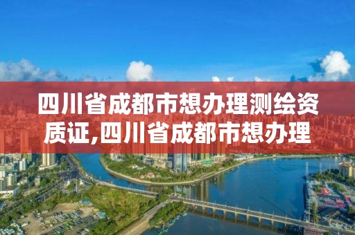 四川省成都市想办理测绘资质证,四川省成都市想办理测绘资质证去哪里办