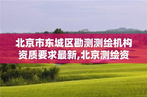 北京市东城区勘测测绘机构资质要求最新,北京测绘资质查询。