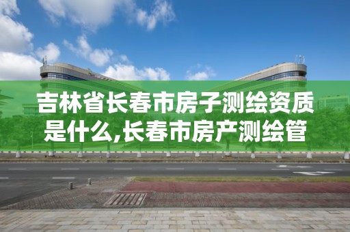 吉林省长春市房子测绘资质是什么,长春市房产测绘管理办法