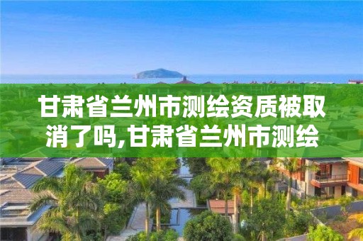 甘肃省兰州市测绘资质被取消了吗,甘肃省兰州市测绘资质被取消了吗今年