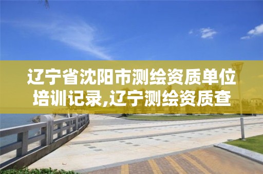 辽宁省沈阳市测绘资质单位培训记录,辽宁测绘资质查询