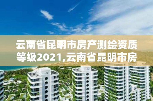 云南省昆明市房产测绘资质等级2021,云南省昆明市房产测绘资质等级2021年