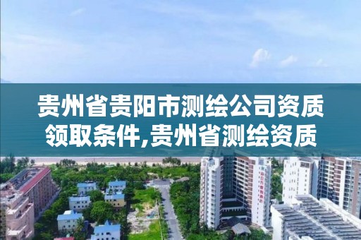 贵州省贵阳市测绘公司资质领取条件,贵州省测绘资质管理条例