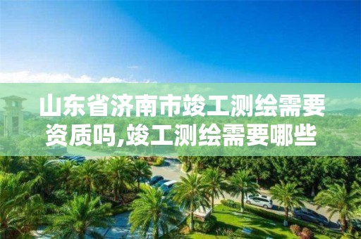 山东省济南市竣工测绘需要资质吗,竣工测绘需要哪些资料