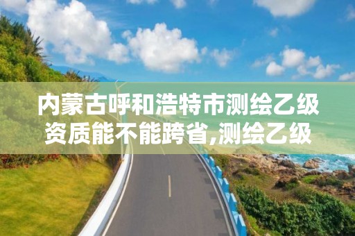 内蒙古呼和浩特市测绘乙级资质能不能跨省,测绘乙级资质可以承揽业务范围。