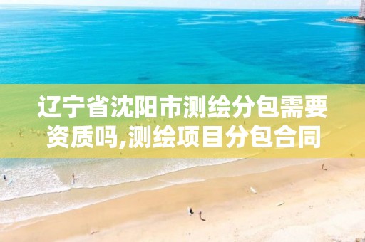 辽宁省沈阳市测绘分包需要资质吗,测绘项目分包合同